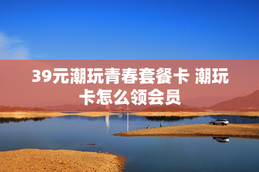 39元潮玩青春套餐卡 潮玩卡怎么领会员