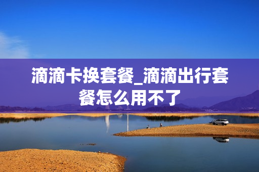 滴滴卡换套餐_滴滴出行套餐怎么用不了