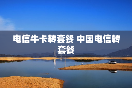 电信牛卡转套餐 中国电信转套餐