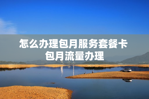 怎么办理包月服务套餐卡 包月流量办理