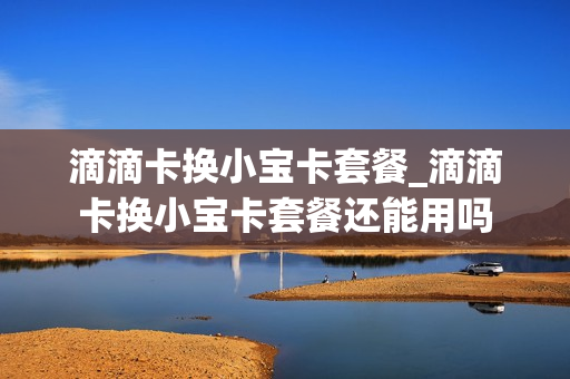 滴滴卡换小宝卡套餐_滴滴卡换小宝卡套餐还能用吗