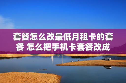 套餐怎么改最低月租卡的套餐 怎么把手机卡套餐改成最低