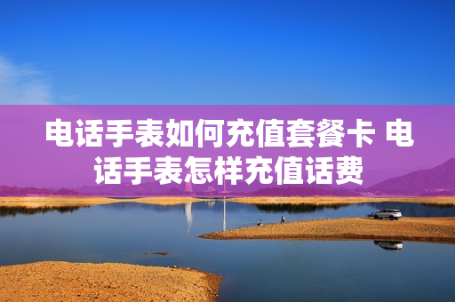 电话手表如何充值套餐卡 电话手表怎样充值话费