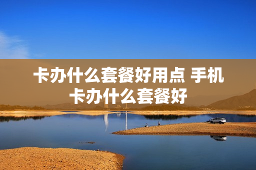 卡办什么套餐好用点 手机卡办什么套餐好