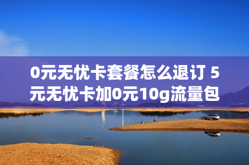 0元无忧卡套餐怎么退订 5元无忧卡加0元10g流量包