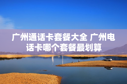 广州通话卡套餐大全 广州电话卡哪个套餐最划算