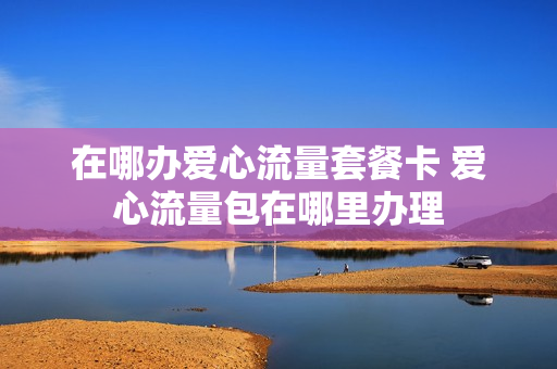在哪办爱心流量套餐卡 爱心流量包在哪里办理