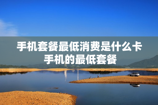 手机套餐最低消费是什么卡 手机的最低套餐