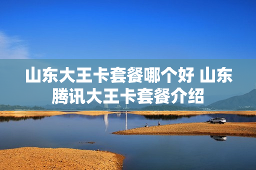 山东大王卡套餐哪个好 山东腾讯大王卡套餐介绍
