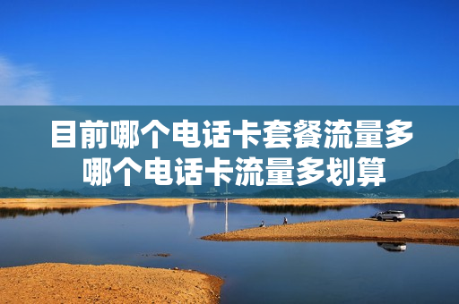 目前哪个电话卡套餐流量多 哪个电话卡流量多划算