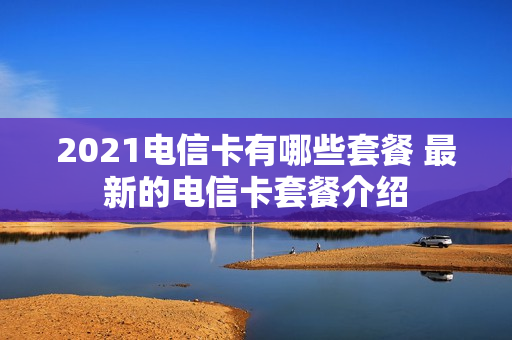 2021电信卡有哪些套餐 最新的电信卡套餐介绍