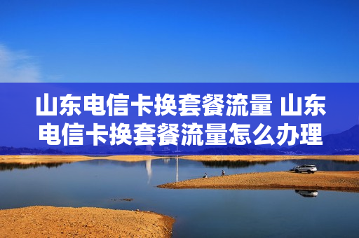 山东电信卡换套餐流量 山东电信卡换套餐流量怎么办理