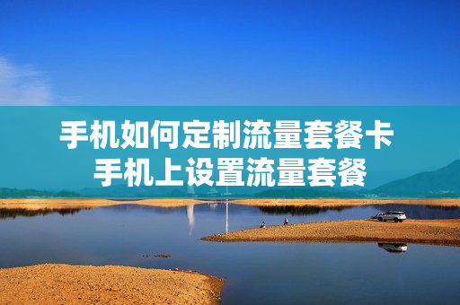 手机如何定制流量套餐卡 手机上设置流量套餐