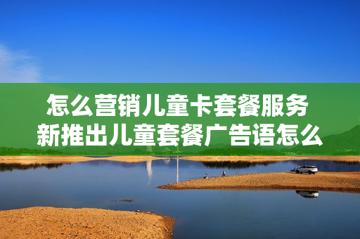 怎么营销儿童卡套餐服务 新推出儿童套餐广告语怎么写