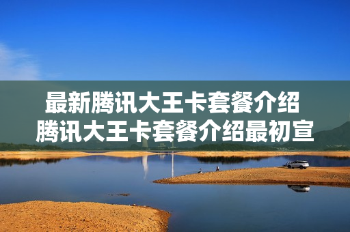 最新腾讯大王卡套餐介绍 腾讯大王卡套餐介绍最初宣传单详情
