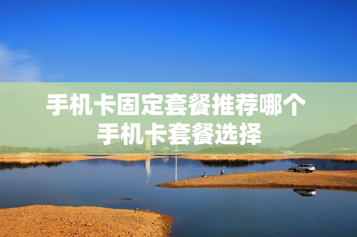 手机卡固定套餐推荐哪个 手机卡套餐选择
