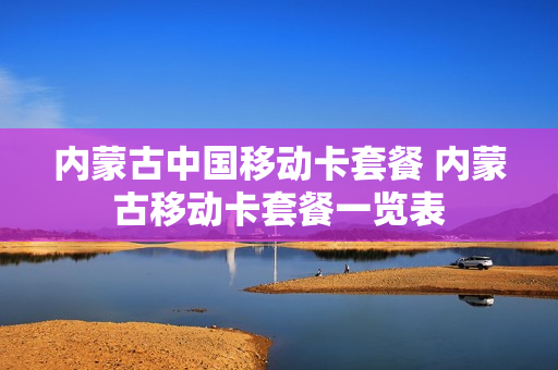 内蒙古中国移动卡套餐 内蒙古移动卡套餐一览表