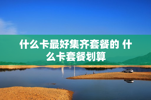 什么卡最好集齐套餐的 什么卡套餐划算