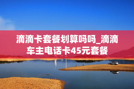 滴滴卡套餐划算吗吗_滴滴车主电话卡45元套餐