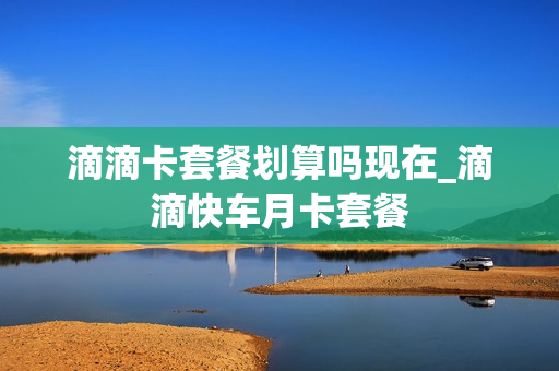 滴滴卡套餐划算吗现在_滴滴快车月卡套餐