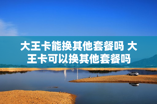 大王卡能换其他套餐吗 大王卡可以换其他套餐吗