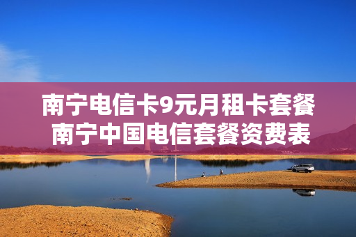 南宁电信卡9元月租卡套餐 南宁中国电信套餐资费表
