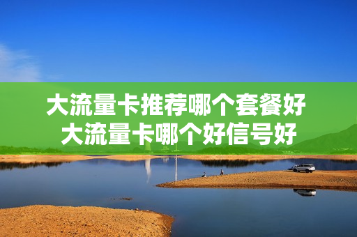 大流量卡推荐哪个套餐好 大流量卡哪个好信号好