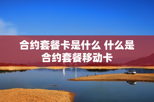 合约套餐卡是什么 什么是合约套餐移动卡