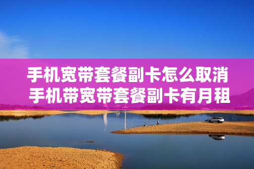 手机宽带套餐副卡怎么取消 手机带宽带套餐副卡有月租吗