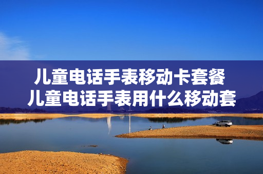 儿童电话手表移动卡套餐 儿童电话手表用什么移动套餐比较好
