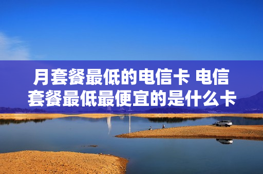 月套餐最低的电信卡 电信套餐最低最便宜的是什么卡