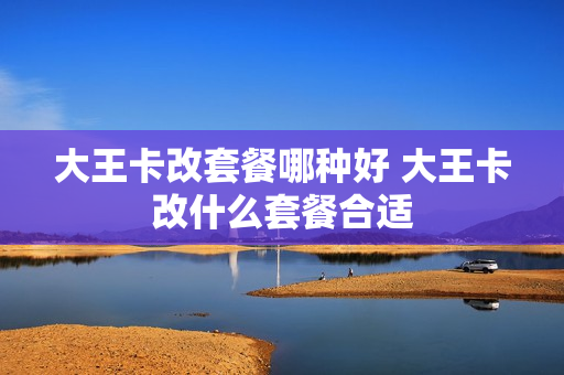 大王卡改套餐哪种好 大王卡改什么套餐合适