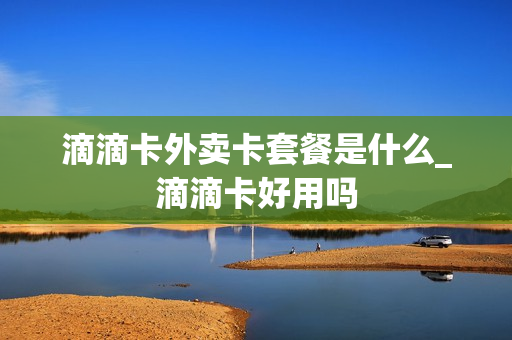 滴滴卡外卖卡套餐是什么_滴滴卡好用吗