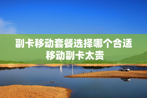 副卡移动套餐选择哪个合适 移动副卡太贵