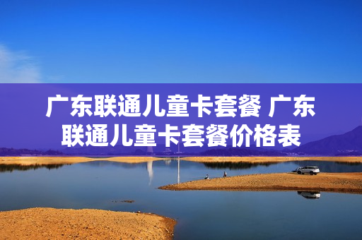 广东联通儿童卡套餐 广东联通儿童卡套餐价格表
