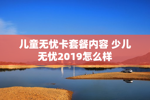 儿童无忧卡套餐内容 少儿无忧2019怎么样