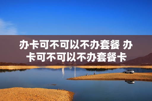 办卡可不可以不办套餐 办卡可不可以不办套餐卡