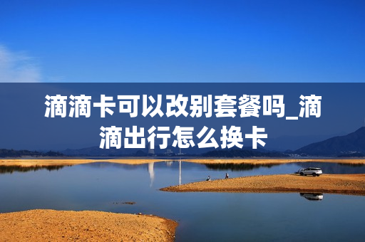 滴滴卡可以改别套餐吗_滴滴出行怎么换卡