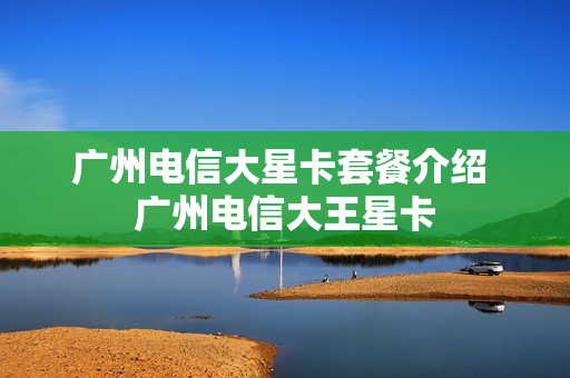广州电信大星卡套餐介绍 广州电信大王星卡