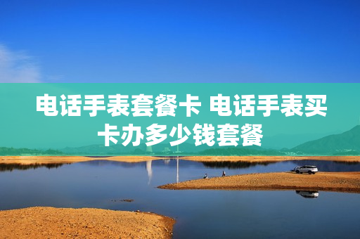 电话手表套餐卡 电话手表买卡办多少钱套餐
