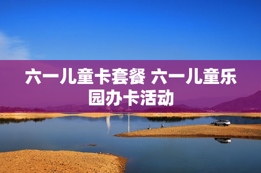 六一儿童卡套餐 六一儿童乐园办卡活动