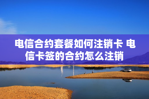 电信合约套餐如何注销卡 电信卡签的合约怎么注销