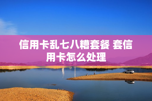 信用卡乱七八糟套餐 套信用卡怎么处理