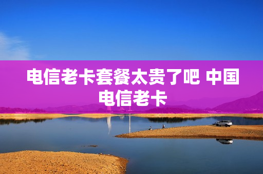 电信老卡套餐太贵了吧 中国电信老卡