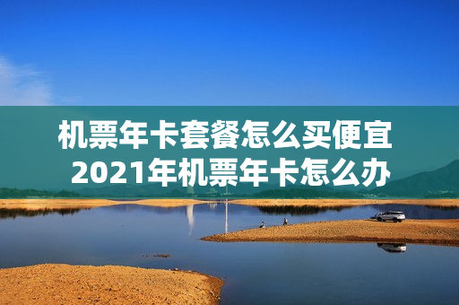 机票年卡套餐怎么买便宜 2021年机票年卡怎么办