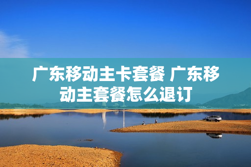 广东移动主卡套餐 广东移动主套餐怎么退订