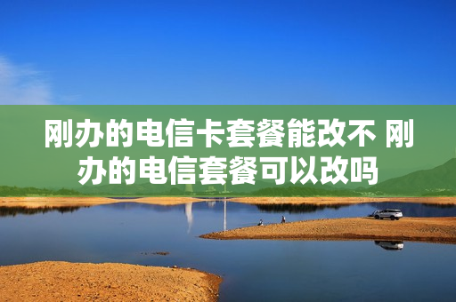 刚办的电信卡套餐能改不 刚办的电信套餐可以改吗