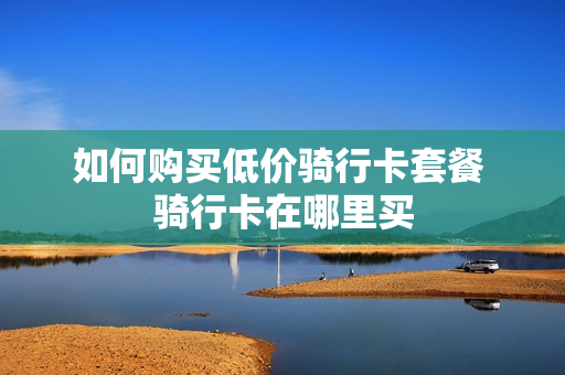 如何购买低价骑行卡套餐 骑行卡在哪里买