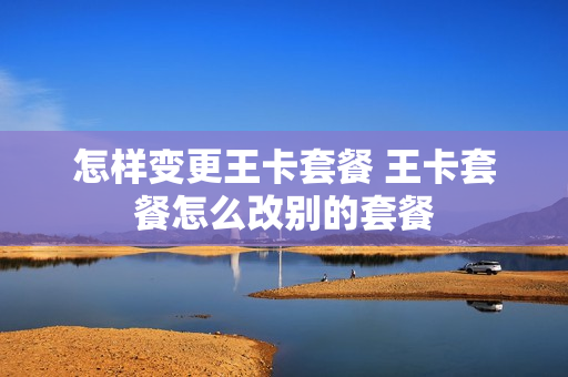 怎样变更王卡套餐 王卡套餐怎么改别的套餐