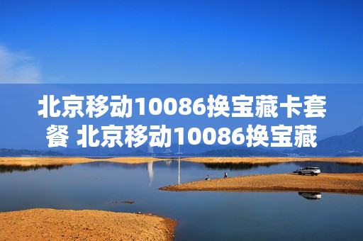 北京移动10086换宝藏卡套餐 北京移动10086换宝藏卡套餐多少钱